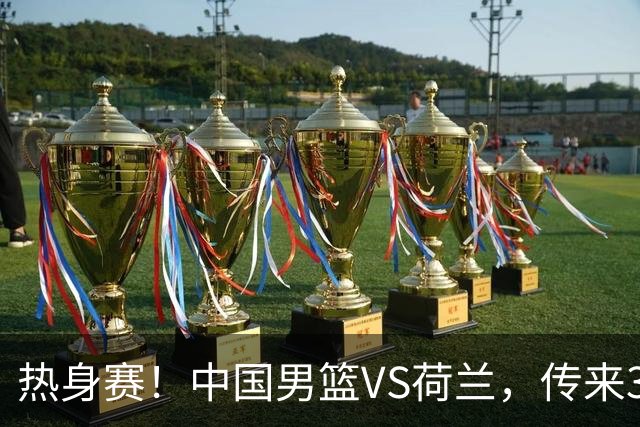 热身赛！中国男篮VS荷兰，传来3好消息和1坏消息，杨瀚森确定出战